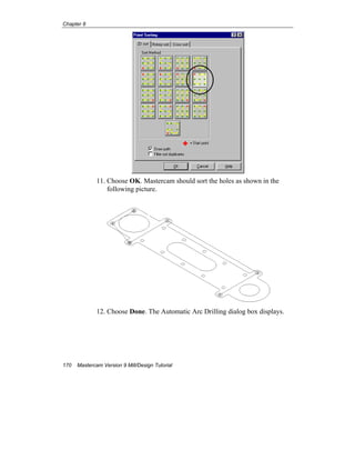 Chapter 8
170 Mastercam Version 9 Mill/Design Tutorial
11. Choose OK. Mastercam should sort the holes as shown in the
following picture.
12. Choose Done. The Automatic Arc Drilling dialog box displays.
 