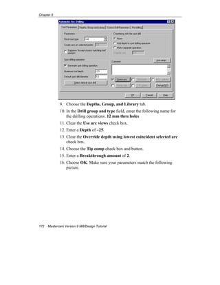 Chapter 8
172 Mastercam Version 9 Mill/Design Tutorial
9. Choose the Depths, Group, and Library tab.
10. In the Drill group and type field, enter the following name for
the drilling operations: 12 mm thru holes
11. Clear the Use arc views check box.
12. Enter a Depth of –25.
13. Clear the Override depth using lowest coincident selected arc
check box.
14. Choose the Tip comp check box and button.
15. Enter a Breakthrough amount of 2.
16. Choose OK. Make sure your parameters match the following
picture.
 
