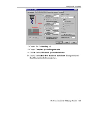 Using Circle Toolpaths
Mastercam Version 9 Mill/Design Tutorial 173
17. Choose the Pre-drilling tab.
18. Choose Generate pre-drill operations.
19. Enter 6 for the Minimum pre-drill diameter.
20. Enter 3 for the Pre-drill diameter increment. Your parameters
should match the following picture.
 
