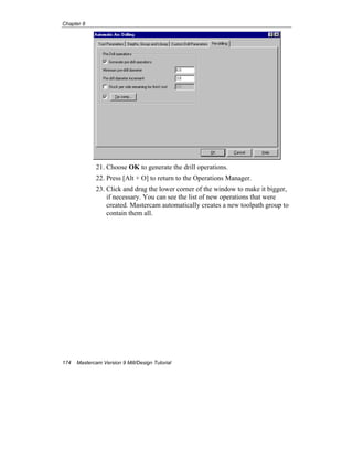 Chapter 8
174 Mastercam Version 9 Mill/Design Tutorial
21. Choose OK to generate the drill operations.
22. Press [Alt + O] to return to the Operations Manager.
23. Click and drag the lower corner of the window to make it bigger,
if necessary. You can see the list of new operations that were
created. Mastercam automatically creates a new toolpath group to
contain them all.
 