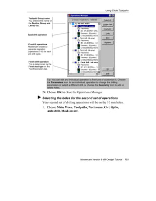 Using Circle Toolpaths
Mastercam Version 9 Mill/Design Tutorial 175
Tip: You can edit any individual operation to fine-tune or customize it. Choose
the Parameters icon for an individual operation to change the drilling
parameters or select a different drill, or choose the Geometry icon to add or
delete holes.
24. Choose OK to close the Operations Manager.
Selecting the holes for the second set of operations
Your second set of drilling operations will be on the 10 mm holes.
1. Choose Main Menu, Toolpaths, Next menu, Circ tlpths,
Auto drill, Mask on arc.
Toolpath Group name
You entered this name on
the Depths, Group and
Library tab.
Spot drill operation
Pre-drill operations
Mastercam creates a
separate operation
(operations 7–8) for each
pre-drill cycle.
Finish drill operation
This is determined by the
Finish tool type on the
Tool Parameters tab.
 