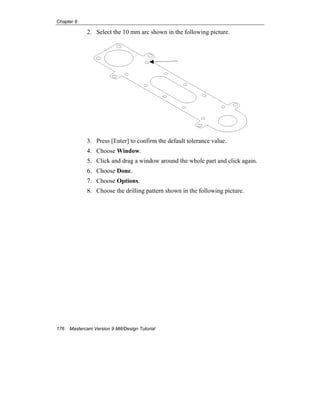 Chapter 8
176 Mastercam Version 9 Mill/Design Tutorial
2. Select the 10 mm arc shown in the following picture.
3. Press [Enter] to confirm the default tolerance value.
4. Choose Window.
5. Click and drag a window around the whole part and click again.
6. Choose Done.
7. Choose Options.
8. Choose the drilling pattern shown in the following picture.
 