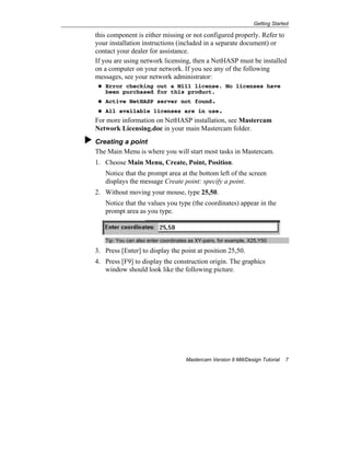 Getting Started
Mastercam Version 9 Mill/Design Tutorial 7
this component is either missing or not configured properly. Refer to
your installation instructions (included in a separate document) or
contact your dealer for assistance.
If you are using network licensing, then a NetHASP must be installed
on a computer on your network. If you see any of the following
messages, see your network administrator:
Error checking out a Mill license. No licenses have
been purchased for this product.
Active NetHASP server not found.
All available licenses are in use.
For more information on NetHASP installation, see Mastercam
Network Licensing.doc in your main Mastercam folder.
Creating a point
The Main Menu is where you will start most tasks in Mastercam.
1. Choose Main Menu, Create, Point, Position.
Notice that the prompt area at the bottom left of the screen
displays the message Create point: specify a point.
2. Without moving your mouse, type 25,50.
Notice that the values you type (the coordinates) appear in the
prompt area as you type.
Tip: You can also enter coordinates as XY-pairs, for example, X25,Y50
3. Press [Enter] to display the point at position 25,50.
4. Press [F9] to display the construction origin. The graphics
window should look like the following picture.
 