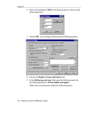 Chapter 8
178 Mastercam Version 9 Mill/Design Tutorial
6. Enter a Z coordinate of 200 for the home position as shown in the
following picture.
7. Choose OK. Your settings should match the following picture.
8. Choose the Depths, Group, and Library tab.
9. In the Drill group and type field, enter the following name for
the drilling operations: 10 mm drilled and tapped
Make sure your parameters match the following picture.
 