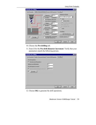 Using Circle Toolpaths
Mastercam Version 9 Mill/Design Tutorial 179
10. Choose the Pre-drilling tab.
11. Enter 2 for the Pre-drill diameter increment. Verify that your
parameters match the following picture.
12. Choose OK to generate the drill operations.
 