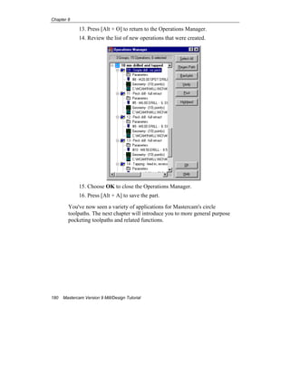 Chapter 8
180 Mastercam Version 9 Mill/Design Tutorial
13. Press [Alt + O] to return to the Operations Manager.
14. Review the list of new operations that were created.
15. Choose OK to close the Operations Manager.
16. Press [Alt + A] to save the part.
You've now seen a variety of applications for Mastercam's circle
toolpaths. The next chapter will introduce you to more general purpose
pocketing toolpaths and related functions.
EOC
 