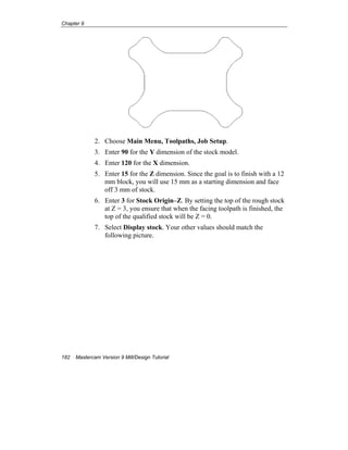 Chapter 9
182 Mastercam Version 9 Mill/Design Tutorial
2. Choose Main Menu, Toolpaths, Job Setup.
3. Enter 90 for the Y dimension of the stock model.
4. Enter 120 for the X dimension.
5. Enter 15 for the Z dimension. Since the goal is to finish with a 12
mm block, you will use 15 mm as a starting dimension and face
off 3 mm of stock.
6. Enter 3 for Stock Origin–Z. By setting the top of the rough stock
at Z = 3, you ensure that when the facing toolpath is finished, the
top of the qualified stock will be Z = 0.
7. Select Display stock. Your other values should match the
following picture.
 