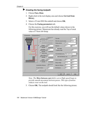 Chapter 9
184 Mastercam Version 9 Mill/Design Tutorial
Creating the facing toolpath
1. Choose Face, Done.
2. Right-click in the tool display area and choose Get tool from
library.
3. Select a 25 mm HSS flat endmill and choose OK.
4. Choose the Facing parameters tab.
For this exercise, you will use the default values shown in the
following picture. Mastercam has already read the Top of stock
value of 3 from Job Setup.
Note: The Move between cuts field is set to High speed loops to
provide smooth movement between passes. This type of motion
reduces wear on the tool.
5. Choose OK. The toolpath should look like the following picture.
 