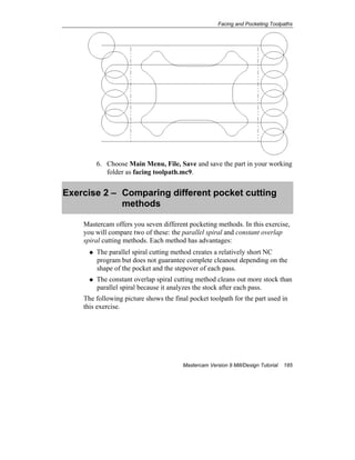 Facing and Pocketing Toolpaths
Mastercam Version 9 Mill/Design Tutorial 185
6. Choose Main Menu, File, Save and save the part in your working
folder as facing toolpath.mc9.
Exercise 2 – Comparing different pocket cutting
methods
Mastercam offers you seven different pocketing methods. In this exercise,
you will compare two of these: the parallel spiral and constant overlap
spiral cutting methods. Each method has advantages:
The parallel spiral cutting method creates a relatively short NC
program but does not guarantee complete cleanout depending on the
shape of the pocket and the stepover of each pass.
The constant overlap spiral cutting method cleans out more stock than
parallel spiral because it analyzes the stock after each pass.
The following picture shows the final pocket toolpath for the part used in
this exercise.
 