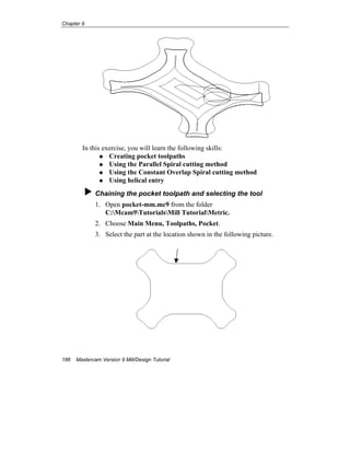 Chapter 9
186 Mastercam Version 9 Mill/Design Tutorial
In this exercise, you will learn the following skills:
Creating pocket toolpaths
Using the Parallel Spiral cutting method
Using the Constant Overlap Spiral cutting method
Using helical entry
Chaining the pocket toolpath and selecting the tool
1. Open pocket-mm.mc9 from the folder
C:Mcam9TutorialsMill TutorialMetric.
2. Choose Main Menu, Toolpaths, Pocket.
3. Select the part at the location shown in the following picture.
 