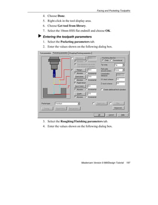 Facing and Pocketing Toolpaths
Mastercam Version 9 Mill/Design Tutorial 187
4. Choose Done.
5. Right-click in the tool display area.
6. Choose Get tool from library.
7. Select the 10mm HSS flat endmill and choose OK.
Entering the toolpath parameters
1. Select the Pocketing parameters tab.
2. Enter the values shown on the following dialog box.
3. Select the Roughing/Finishing parameters tab.
4. Enter the values shown on the following dialog box.
 