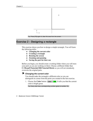 Chapter 2
8 Mastercam Version 9 Mill/Design Tutorial
Tip: Press [F9] again to clear the axes from the screen.
Exercise 2 – Designing a rectangle
This exercise shows you how to design a simple rectangle. You will learn
the following skills:
Changing the current color
Creating a rectangle
Resizing the screen
Zooming and panning
Saving the part for later use
Before you begin, you should create a working folder where you will store
your parts as you are working on them. Choose a different folder than
C:Mcam9TutorialsMill TutorialMetric so you will not mistakenly
overwrite the original parts.
Changing the current color
You should make the rectangle a different color so you can
distinguish its corner from the point you created in the last exercise.
1. Choose the Color button: . It tells you that the current
color is bright green.
Tip: Every color has a corresponding number (green is number 10).
 