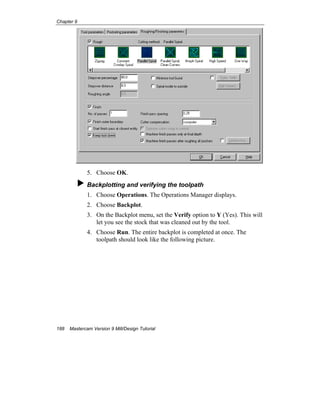 Chapter 9
188 Mastercam Version 9 Mill/Design Tutorial
5. Choose OK.
Backplotting and verifying the toolpath
1. Choose Operations. The Operations Manager displays.
2. Choose Backplot.
3. On the Backplot menu, set the Verify option to Y (Yes). This will
let you see the stock that was cleaned out by the tool.
4. Choose Run. The entire backplot is completed at once. The
toolpath should look like the following picture.
 