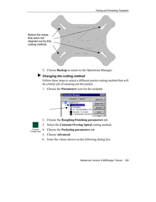 Facing and Pocketing Toolpaths
Mastercam Version 9 Mill/Design Tutorial 189
5. Choose Backup to return to the Operations Manager.
Changing the cutting method
Follow these steps to select a different pocket cutting method that will
do a better job of cleaning out the pocket.
1. Choose the Parameters icon for the toolpath.
2. Choose the Roughing/Finishing parameters tab.
3. Select the Constant Overlap Spiral cutting method.
4. Choose the Pocketing parameters tab.
5. Choose Advanced.
6. Enter the values shown on the following dialog box.
Notice the areas
that were not
cleaned out by this
cutting method.
 