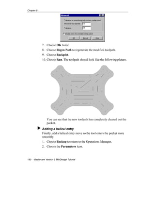 Chapter 9
190 Mastercam Version 9 Mill/Design Tutorial
7. Choose OK twice.
8. Choose Regen Path to regenerate the modified toolpath.
9. Choose Backplot.
10. Choose Run. The toolpath should look like the following picture.
You can see that the new toolpath has completely cleaned out the
pocket.
Adding a helical entry
Finally, add a helical entry move so the tool enters the pocket more
smoothly.
1. Choose Backup to return to the Operations Manager.
2. Choose the Parameters icon.
 