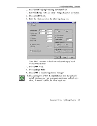 Facing and Pocketing Toolpaths
Mastercam Version 9 Mill/Design Tutorial 191
3. Choose the Roughing/Finishing parameters tab.
4. Select the Entry - helix (or Entry - ramp) check box and button.
5. Choose the Helix tab.
6. Enter the values shown on the following dialog box.
Note: The Z clearance is the distance above the top of stock
where the helix starts.
7. Choose OK twice.
8. Choose Regen Path.
9. Choose OK to close the Operations Manager.
10. Choose the green Gview–Isometric button from the toolbar to
switch into isometric view so you can see the new toolpath more
clearly. It should look like the following picture.
 