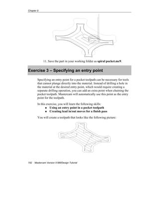 Chapter 9
192 Mastercam Version 9 Mill/Design Tutorial
11. Save the part in your working folder as spiral pocket.mc9.
Exercise 3 – Specifying an entry point
Specifying an entry point for a pocket toolpath can be necessary for tools
that cannot plunge directly into the material. Instead of drilling a hole in
the material at the desired entry point, which would require creating a
separate drilling operation, you can add an extra point when chaining the
pocket toolpath. Mastercam will automatically use this point as the entry
point for the toolpath.
In this exercise, you will learn the following skills:
Using an entry point in a pocket toolpath
Creating lead in/out moves for a finish pass
You will create a toolpath that looks like the following picture:
 