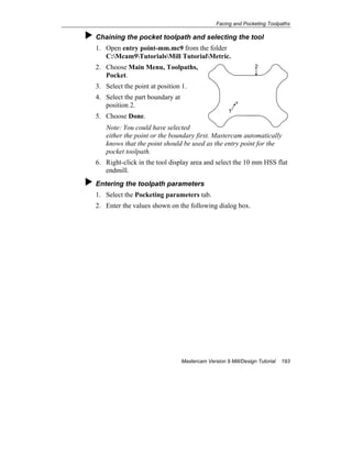 Facing and Pocketing Toolpaths
Mastercam Version 9 Mill/Design Tutorial 193
Chaining the pocket toolpath and selecting the tool
1. Open entry point-mm.mc9 from the folder
C:Mcam9TutorialsMill TutorialMetric.
2. Choose Main Menu, Toolpaths,
Pocket.
3. Select the point at position 1.
4. Select the part boundary at
position 2.
5. Choose Done.
Note: You could have selected
either the point or the boundary first. Mastercam automatically
knows that the point should be used as the entry point for the
pocket toolpath.
6. Right-click in the tool display area and select the 10 mm HSS flat
endmill.
Entering the toolpath parameters
1. Select the Pocketing parameters tab.
2. Enter the values shown on the following dialog box.
1
2
 