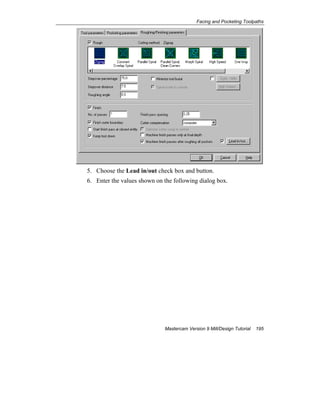 Facing and Pocketing Toolpaths
Mastercam Version 9 Mill/Design Tutorial 195
5. Choose the Lead in/out check box and button.
6. Enter the values shown on the following dialog box.
 