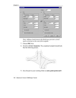 Chapter 9
196 Mastercam Version 9 Mill/Design Tutorial
Note: Adding a lead in/out to the finish pass prevents a dwell
mark on the part at the end of the toolpath.
7. Choose OK twice.
8. Switch to Gview–Isometric. The completed toolpath should look
like the following picture.
9. Save the part in your working folder as entry point pocket.mc9.
 