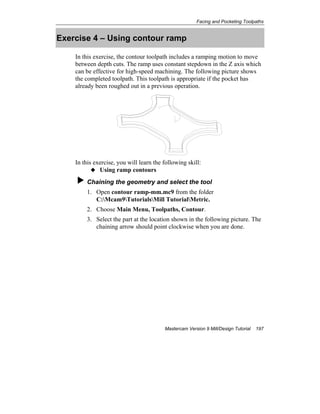 Facing and Pocketing Toolpaths
Mastercam Version 9 Mill/Design Tutorial 197
Exercise 4 – Using contour ramp
In this exercise, the contour toolpath includes a ramping motion to move
between depth cuts. The ramp uses constant stepdown in the Z axis which
can be effective for high-speed machining. The following picture shows
the completed toolpath. This toolpath is appropriate if the pocket has
already been roughed out in a previous operation.
In this exercise, you will learn the following skill:
Using ramp contours
Chaining the geometry and select the tool
1. Open contour ramp-mm.mc9 from the folder
C:Mcam9TutorialsMill TutorialMetric.
2. Choose Main Menu, Toolpaths, Contour.
3. Select the part at the location shown in the following picture. The
chaining arrow should point clockwise when you are done.
 
