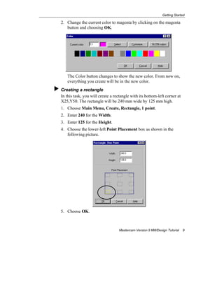 Getting Started
Mastercam Version 9 Mill/Design Tutorial 9
2. Change the current color to magenta by clicking on the magenta
button and choosing OK.
The Color button changes to show the new color. From now on,
everything you create will be in the new color.
Creating a rectangle
In this task, you will create a rectangle with its bottom-left corner at
X25,Y50. The rectangle will be 240 mm wide by 125 mm high.
1. Choose Main Menu, Create, Rectangle, 1 point.
2. Enter 240 for the Width.
3. Enter 125 for the Height.
4. Choose the lower-left Point Placement box as shown in the
following picture.
5. Choose OK.
 