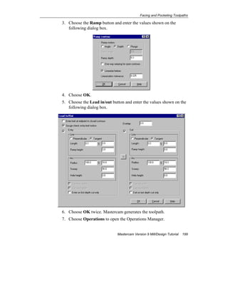 Facing and Pocketing Toolpaths
Mastercam Version 9 Mill/Design Tutorial 199
3. Choose the Ramp button and enter the values shown on the
following dialog box.
4. Choose OK.
5. Choose the Lead in/out button and enter the values shown on the
following dialog box.
6. Choose OK twice. Mastercam generates the toolpath.
7. Choose Operations to open the Operations Manager.
 