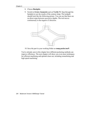 Chapter 9
200 Mastercam Version 9 Mill/Design Tutorial
8. Choose Backplot.
9. Switch to Gview–Isometric and set Verify=N. Step through the
backplot to see the results of the contour ramp. The toolpath
should look like the following picture. You can see that there are
no direct steps between successive depths. The tool moves
continuously in the negative Z direction.
10. Save the part in your working folder as ramp pocket.mc9.
You've already seen in this chapter how different pocketing methods can
improve efficiency. The next chapter will show you even more techniques
for efficient machining and optimal clean out, including remachining and
high speed machining.
 