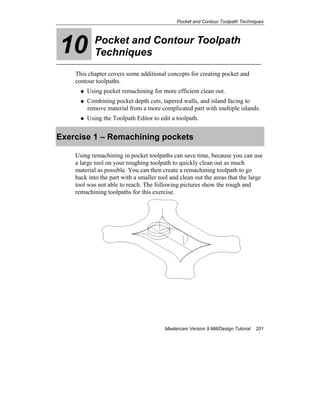 Pocket and Contour Toolpath Techniques
Mastercam Version 9 Mill/Design Tutorial 201
10 Pocket and Contour Toolpath
Techniques
This chapter covers some additional concepts for creating pocket and
contour toolpaths.
Using pocket remachining for more efficient clean out.
Combining pocket depth cuts, tapered walls, and island facing to
remove material from a more complicated part with multiple islands.
Using the Toolpath Editor to edit a toolpath.
Exercise 1 – Remachining pockets
Using remachining in pocket toolpaths can save time, because you can use
a large tool on your roughing toolpath to quickly clean out as much
material as possible. You can then create a remachining toolpath to go
back into the part with a smaller tool and clean out the areas that the large
tool was not able to reach. The following pictures show the rough and
remachining toolpaths for this exercise.
 
