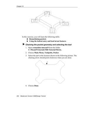 Chapter 10
202 Mastercam Version 9 Mill/Design Tutorial
In this exercise, you will learn the following skills:
Remachining pockets
Using the helical entry and lead in/out features
Chaining the pocket geometry and selecting the tool
1. Open remachine-mm.mc9 from the folder
C:Mcam9TutorialsMill TutorialMetric.
2. Choose Main Menu, Toolpaths, Pocket.
3. Select the part at the location shown in the following picture. The
chaining arrow should point clockwise when you are done.
4. Choose Done.
 