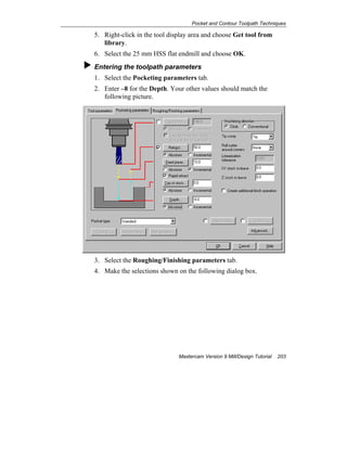 Pocket and Contour Toolpath Techniques
Mastercam Version 9 Mill/Design Tutorial 203
5. Right-click in the tool display area and choose Get tool from
library.
6. Select the 25 mm HSS flat endmill and choose OK.
Entering the toolpath parameters
1. Select the Pocketing parameters tab.
2. Enter –8 for the Depth. Your other values should match the
following picture.
3. Select the Roughing/Finishing parameters tab.
4. Make the selections shown on the following dialog box.
 