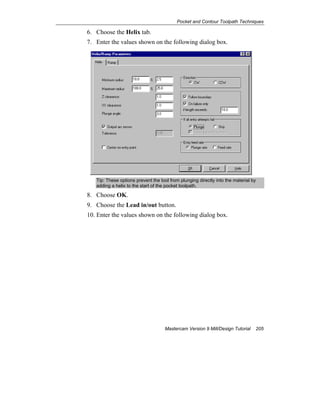 Pocket and Contour Toolpath Techniques
Mastercam Version 9 Mill/Design Tutorial 205
6. Choose the Helix tab.
7. Enter the values shown on the following dialog box.
Tip: These options prevent the tool from plunging directly into the material by
adding a helix to the start of the pocket toolpath.
8. Choose OK.
9. Choose the Lead in/out button.
10. Enter the values shown on the following dialog box.
 