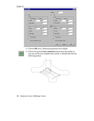 Chapter 10
206 Mastercam Version 9 Mill/Design Tutorial
11. Choose OK twice. Mastercam generates the toolpath.
12. Choose the green Gview–Isometric button from the toolbar so
you can see the new toolpath more clearly. It should look like the
following picture.
 
