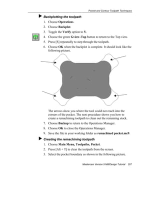 Pocket and Contour Toolpath Techniques
Mastercam Version 9 Mill/Design Tutorial 207
Backplotting the toolpath
1. Choose Operations.
2. Choose Backplot.
3. Toggle the Verify option to Y.
4. Choose the green Gview–Top button to return to the Top view.
5. Press [S] repeatedly to step through the toolpath.
6. Choose OK when the backplot is complete. It should look like the
following picture.
The arrows show you where the tool could not reach into the
corners of the pocket. The next procedure shows you how to
create a remachining toolpath to clean out the remaining stock.
7. Choose Backup to return to the Operations Manager.
8. Choose OK to close the Operations Manager.
9. Save the file in your working folder as remachined pocket.mc9.
Creating the remachining toolpath
1. Choose Main Menu, Toolpaths, Pocket.
2. Press [Alt + T] to clear the toolpath from the screen.
3. Select the pocket boundary as shown in the following picture.
 