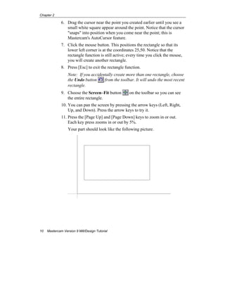 Chapter 2
10 Mastercam Version 9 Mill/Design Tutorial
6. Drag the cursor near the point you created earlier until you see a
small white square appear around the point. Notice that the cursor
"snaps" into position when you come near the point; this is
Mastercam's AutoCursor feature.
7. Click the mouse button. This positions the rectangle so that its
lower left corner is at the coordinates 25,50. Notice that the
rectangle function is still active; every time you click the mouse,
you will create another rectangle.
8. Press [Esc] to exit the rectangle function.
Note: If you accidentally create more than one rectangle, choose
the Undo button from the toolbar. It will undo the most recent
rectangle.
9. Choose the Screen–Fit button on the toolbar so you can see
the entire rectangle.
10. You can pan the screen by pressing the arrow keys (Left, Right,
Up, and Down). Press the arrow keys to try it.
11. Press the [Page Up] and [Page Down] keys to zoom in or out.
Each key press zooms in or out by 5%.
Your part should look like the following picture.
 