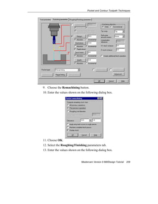 Pocket and Contour Toolpath Techniques
Mastercam Version 9 Mill/Design Tutorial 209
9. Choose the Remachining button.
10. Enter the values shown on the following dialog box.
11. Choose OK.
12. Select the Roughing/Finishing parameters tab.
13. Enter the values shown on the following dialog box.
 