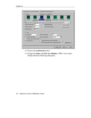 Chapter 10
210 Mastercam Version 9 Mill/Design Tutorial
14. Choose the Lead in/out button.
15. Change the Entry and Exit Arc–Radius to 75%. Your values
should match the following dialog box.
 