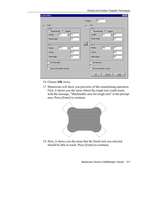 Pocket and Contour Toolpath Techniques
Mastercam Version 9 Mill/Design Tutorial 211
16. Choose OK twice.
17. Mastercam will show you previews of the remachining operation.
First, it shows you the areas where the rough tool could reach,
with the message, "Machinable area for rough tool" in the prompt
area. Press [Enter] to continue.
18. Next, it shows you the areas that the finish tool you selected
should be able to reach. Press [Enter] to continue.
 