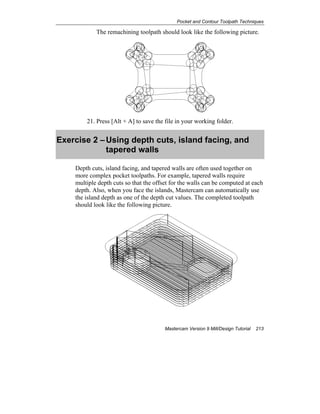 Pocket and Contour Toolpath Techniques
Mastercam Version 9 Mill/Design Tutorial 213
The remachining toolpath should look like the following picture.
21. Press [Alt + A] to save the file in your working folder.
Exercise 2 –Using depth cuts, island facing, and
tapered walls
Depth cuts, island facing, and tapered walls are often used together on
more complex pocket toolpaths. For example, tapered walls require
multiple depth cuts so that the offset for the walls can be computed at each
depth. Also, when you face the islands, Mastercam can automatically use
the island depth as one of the depth cut values. The completed toolpath
should look like the following picture.
 