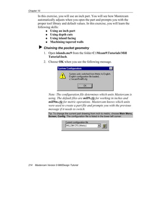 Chapter 10
214 Mastercam Version 9 Mill/Design Tutorial
In this exercise, you will use an inch part. You will see how Mastercam
automatically adjusts when you open the part and prompts you with the
proper tool library and default values. In this exercise, you will learn the
following skills:
Using an inch part
Using depth cuts
Using island facing
Machining tapered walls
Chaining the pocket geometry
1. Open islands.mc9 from the folder C:Mcam9TutorialsMill
TutorialInch.
2. Choose OK when you see the following message.
Note: The configuration file determines which units Mastercam is
using. The default files are mill9.cfg for working in inches and
mill9m.cfg for metric operations. Mastercam knows which units
were used to create a part file and prompts you with the previous
message if it needs to switch.
Tip: To change the current part drawing from inch to metric, choose Main Menu,
Screen, Config. The configuration file is listed in the lower left corner:
 
