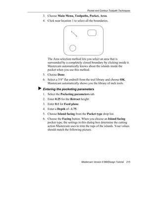 Pocket and Contour Toolpath Techniques
Mastercam Version 9 Mill/Design Tutorial 215
3. Choose Main Menu, Toolpaths, Pocket, Area.
4. Click near location 1 to select all the boundaries.
1
The Area selection method lets you select an area that is
surrounded by a completely closed boundary by clicking inside it.
Mastercam automatically knows about the islands inside the
pocket when you use this method.
5. Choose Done.
6. Select a 5/8" flat endmill from the tool library and choose OK.
Mastercam automatically shows you the library of inch tools.
Entering the pocketing parameters
1. Select the Pocketing parameters tab.
2. Enter 0.25 for the Retract height.
3. Enter 0.1 for Feed plane.
4. Enter a Depth of –1.75.
5. Choose Island facing from the Pocket type drop list.
6. Choose the Facing button. When you choose an Island facing
pocket type, the settings in this dialog box determine the cutting
action Mastercam uses to trim the tops of the islands. Your values
should match the following picture.
 