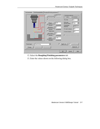 Pocket and Contour Toolpath Techniques
Mastercam Version 9 Mill/Design Tutorial 217
12. Select the Roughing/Finishing parameters tab.
13. Enter the values shown on the following dialog box.
 