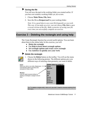 Getting Started
Mastercam Version 9 Mill/Design Tutorial 11
Saving the file
You will save the part in the working folder you created earlier. If
you have not created a working folder yet, do so now.
1. Choose Main Menu, File, Save.
2. Save the file as firstpart.mc9 in your working folder.
Note: It is a good idea to save your file frequently as you work.
This way, if you make an error, you can choose File, Get to open
a recent version of the file. Make a practice of saving your file
every time you successfully complete an exercise.
Exercise 3 – Deleting the rectangle and using help
The Create Rectangle function has several useful options. You can learn
about them in the online help. In this exercise, you will:
Delete the rectangle
Use Help to learn about rectangle options
Set rectangle options and create a new rectangle
Use AutoSave to quickly save your work
Delete the rectangle
1. Choose the Delete button on the toolbar. You will see the menu
shown in the following picture. The different options give you
different ways of selecting what geometry you want to delete.
Tip: To delete a single entity, click on it; you don' t need to choose anything from
the menu.
Chain
When you click on an entity, Mastercam
automatically selects geometry that
connects to it like a chain.
Window
Lets you select several entities by
drawng a rectangle or polygon around
them.
 