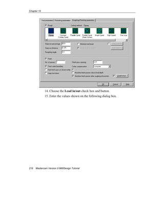 Chapter 10
218 Mastercam Version 9 Mill/Design Tutorial
14. Choose the Lead in/out check box and button.
15. Enter the values shown on the following dialog box.
 