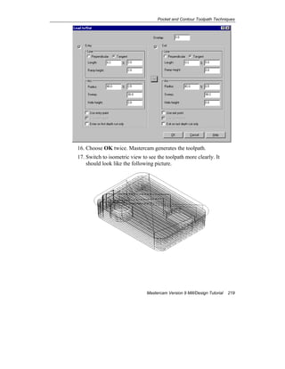 Pocket and Contour Toolpath Techniques
Mastercam Version 9 Mill/Design Tutorial 219
16. Choose OK twice. Mastercam generates the toolpath.
17. Switch to isometric view to see the toolpath more clearly. It
should look like the following picture.
 