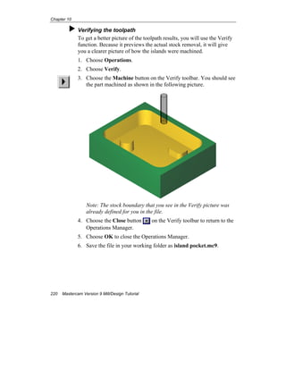 Chapter 10
220 Mastercam Version 9 Mill/Design Tutorial
Verifying the toolpath
To get a better picture of the toolpath results, you will use the Verify
function. Because it previews the actual stock removal, it will give
you a clearer picture of how the islands were machined.
1. Choose Operations.
2. Choose Verify.
3. Choose the Machine button on the Verify toolbar. You should see
the part machined as shown in the following picture.
Note: The stock boundary that you see in the Verify picture was
already defined for you in the file.
4. Choose the Close button on the Verify toolbar to return to the
Operations Manager.
5. Choose OK to close the Operations Manager.
6. Save the file in your working folder as island pocket.mc9.
 