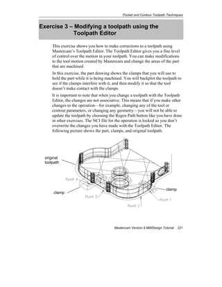 Pocket and Contour Toolpath Techniques
Mastercam Version 9 Mill/Design Tutorial 221
Exercise 3 – Modifying a toolpath using the
Toolpath Editor
This exercise shows you how to make corrections to a toolpath using
Mastercam’s Toolpath Editor. The Toolpath Editor gives you a fine level
of control over the motion in your toolpath. You can make modifications
to the tool motion created by Mastercam and change the areas of the part
that are machined.
In this exercise, the part drawing shows the clamps that you will use to
hold the part while it is being machined. You will backplot the toolpath to
see if the clamps interfere with it, and then modify it so that the tool
doesn’t make contact with the clamps.
It is important to note that when you change a toolpath with the Toolpath
Editor, the changes are not associative. This means that if you make other
changes to the operation—for example, changing any of the tool or
contour parameters, or changing any geometry—you will not be able to
update the toolpath by choosing the Regen Path button like you have done
in other exercises. The NCI file for the operation is locked so you don’t
overwrite the changes you have made with the Toolpath Editor. The
following picture shows the part, clamps, and original toolpath.
original
toolpath
clamp
clamp
 