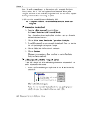 Chapter 10
222 Mastercam Version 9 Mill/Design Tutorial
Note: To make other changes to the toolpath after using the Toolpath
Editor, unlock the NCI file and regenerate the toolpath. Make your
changes, and then re-edit with the Toolpath Editor. See the online help for
more information about unlocking NCI files.
In this exercise, you will learn the following skill:
Using the Toolpath Editor to modify selected points on a
toolpath
Inspecting the toolpath
1. Open tp_editor-mm.mc9 from the folder
C:Mcam9TutorialsMill TutorialMetric.
Note: If you have just completed the previous exercise, the units
will switch to millimeters.
2. Choose Main Menu, Toolpaths, Operations, Backplot.
3. Press [S] repeatedly to step through the toolpath. You can see that
the tool passes right through the clamps.
4. Choose OK when the backplot is complete.
5. Choose Backup.
The next two procedures show you how to use the Toolpath
Editor to fix the toolpath.
Adding points with the Toolpath Editor
Your first change will be to add some points to the toolpath so it can
move around the first clamp.
1. In the Operations Manager, right-click on the NCI icon for the
operation:
The Toolpath Editor opens.
Note: You can move the dialog box to the top of the graphics
window to view the toolpath while you make edits.
 