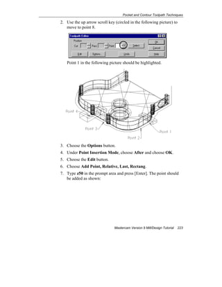 Pocket and Contour Toolpath Techniques
Mastercam Version 9 Mill/Design Tutorial 223
2. Use the up arrow scroll key (circled in the following picture) to
move to point 8.
Point 1 in the following picture should be highlighted.
3. Choose the Options button.
4. Under Point Insertion Mode, choose After and choose OK.
5. Choose the Edit button.
6. Choose Add Point, Relative, Last, Rectang.
7. Type z50 in the prompt area and press [Enter]. The point should
be added as shown:
 
