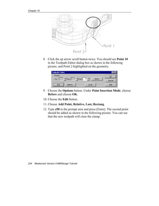 Chapter 10
224 Mastercam Version 9 Mill/Design Tutorial
8. Click the up arrow scroll button twice. You should see Point 10
in the Toolpath Editor dialog box as shown in the following
picture, and Point 2 highlighted on the geometry.
9. Choose the Options button. Under Point Insertion Mode, choose
Before and choose OK.
10. Choose the Edit button.
11. Choose Add Point, Relative, Last, Rectang.
12. Type z50 in the prompt area and press [Enter]. The second point
should be added as shown in the following picture. You can see
that the new toolpath will clear the clamp.
 